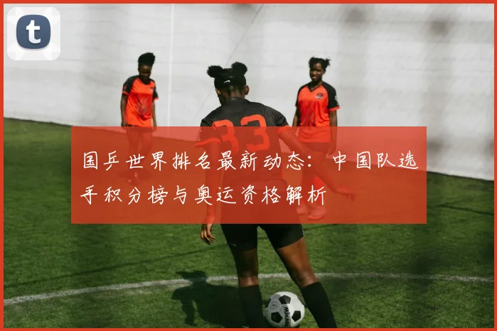 国乒世界排名最新动态:中国队选手积分榜与奥运资格解析