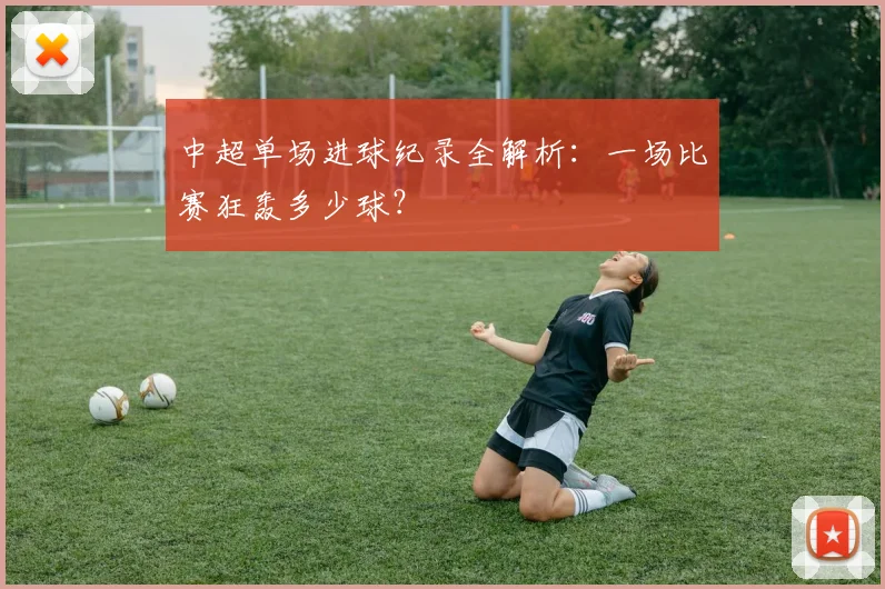 中超单场进球纪录全解析：一场比赛狂轰多少球？