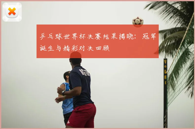 乒乓球世界杯决赛结果揭晓:冠军诞生与精彩对决回顾