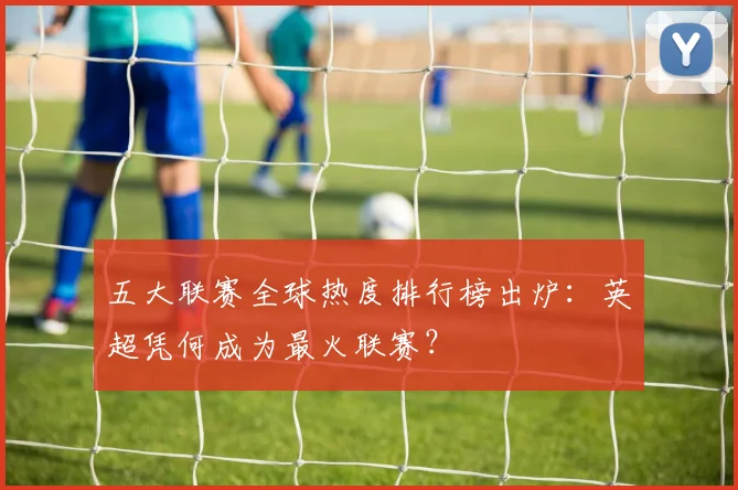 五大联赛全球热度排行榜出炉：英超凭何成为最火联赛？