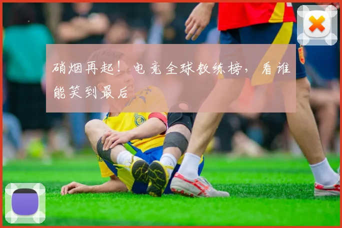 硝烟再起！电竞全球教练榜，看谁能笑到最后