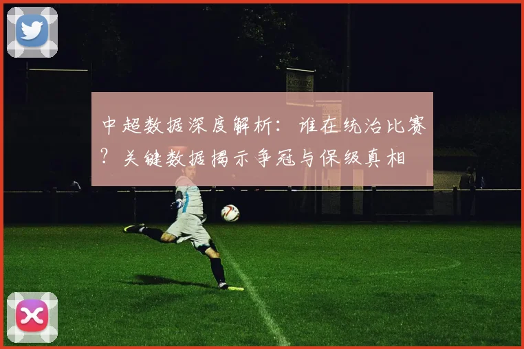 中超数据深度解析：谁在统治比赛？关键数据揭示争冠与保级真相