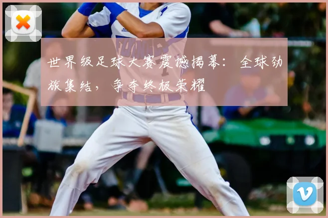 世界级足球大赛震撼揭幕：全球劲旅集结，争夺终极荣耀