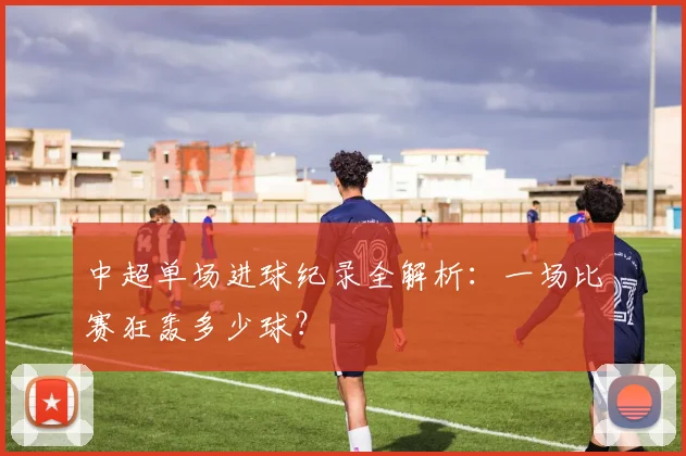 中超单场进球纪录全解析：一场比赛狂轰多少球？